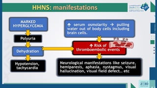 Dr.
Majdi
AlJasim
 serum osmolarity → pulling
water out of body cells including
brain cells.
 Risk of
thromboembolic events
Neurological manifestations like seizure,
hemiparesis, aphasia, nystagmus, visual
hallucination, visual field defect… etc
HHNS: manifestations
MARKED
HYPERGLYCEMIA
Polyuria
Dehydration
Hypotension,
tachycardia
 