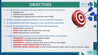 1. To understand the symptoms that raise suspicion of acute DM complications:
▪ Hypoglycemia
▪ Diabetic ketoacidosis (DKA)
▪ Hyperglycemic hyperosmolar non-ketotic state (HHNS)
2. To define important urgent lab workups in case of acute DM complications.
3. To understand the role of PHC physicians in case of acute DM complications.
4. To gain the knowledge how to screen for chronic DM complications:
▪ WHAT? (Micro and Macro)
▪ WHEN? (How often you should do the screening)
▪ HOW? (Physical exam and lab tests)
5. To define the criteria of referral of chronic DM complications to sub-specialties:
▪ RETINOPATHY → fundoscopy by ophthalmologist
▪ NEUROPATHY → DM foot examination
▪ NEPHROPATHY → how to calculate GFR, when to refer to nephrologist
▪ CORONARY ARTERY DISEASE (CAD) → Stress ECG
▪ PERIPHRAL ARTERY DISEASE (PAD) → ankle-brachial pressure index, when to refer to vascular surgery.
OBJECTIVES
Dr.
Majdi
AlJasim
 