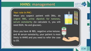 Dr.
Majdi
AlJasim
HHNS: management
Your role in PHC:
When you suspect patient with DKA, do
urgent RBS, urine dipstick for ketones,
serum osmolarity (to calculate it, you will
need BUN, Na and glucose).
Once you have  RBS, negative urine ketone,
and  serum osmolarity, your patient is most
likely in HHNS and you need to refer the case
to ER.
 