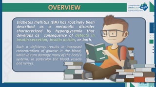 Such a deficiency results in increased
concentrations of glucose in the blood,
which in turn damage many of the body's
systems, in particular the blood vessels
and nerves.
Diabetes mellitus (DM) has routinely been
described as a metabolic disorder
characterized by hyperglycemia that
develops as consequence of defects in
insulin secretion, insulin action, or both.
Dr.
Majdi
AlJasim
OVERVIEW
 