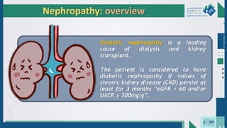 Dr.
Majdi
AlJasim
Nephropathy: overview
Diabetic nephropathy is a leading
cause of dialysis and kidney
transplant.
The patient is considered to have
diabetic nephropathy if values of
chronic kidney disease (CKD) persist at
least for 3 months “eGFR < 60 and/or
UACR ≥ 300mg/g”.
 