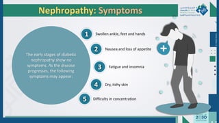 Dr.
Majdi
AlJasim
Nephropathy: Symptoms
The early stages of diabetic
nephropathy show no
symptoms. As the disease
progresses, the following
symptoms may appear:
1
2
3
4
5
Swollen ankle, feet and hands
Nausea and loss of appetite
Fatigue and insomnia
Dry, itchy skin
Difficulty in concentration
 