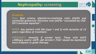 Dr.
Majdi
AlJasim
Screening:
How: Spot urinary albumin-to-creatinine ratio (UACR) and
estimated glomerular filtration rate (eGFR) “calculated by CKD-
EPI Creatinine equation”.
WHEN: Any patient with DM (type 1 and 2) with duration of ≥5
years regardless of treatment.
FREQUENCY: Annually if normal tests. Those with UACR
≥300mg/g and/or eGFR ≤60 ml/min/1.73m2 should be monitored
more frequent to guide therapy.
Nephropathy: screening
 