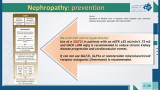 Dr.
Majdi
AlJasim
Nephropathy: prevention
DM with CKD and no hypertension:
Use of a SGLT2i in patients with an eGFR ≥25 mL/min/1.73 m2
and UACR ≥300 mg/g is recommended to reduce chronic kidney
disease progression and cardiovascular events.
If can not use SGLT2i, GLP1a or nonsteroidal mineralocorticoid
receptor antagonist (finerenone) is recommended.
Source:
Standards of Medical Care in Diabetes—2022, Diabetic Care, American
Diabetes Association, December 2021 (45):S1-S264
 