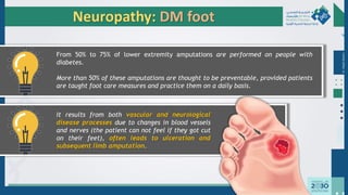 Dr.
Majdi
AlJasim
Neuropathy: DM foot
From 50% to 75% of lower extremity amputations are performed on people with
diabetes.
More than 50% of these amputations are thought to be preventable, provided patients
are taught foot care measures and practice them on a daily basis.
It results from both vascular and neurological
disease processes due to changes in blood vessels
and nerves (the patient can not feel if they got cut
on their feet), often leads to ulceration and
subsequent limb amputation.
 