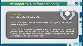 Dr.
Majdi
AlJasim
Neuropathy: DM foot screening
Screening:
How: check the following video.
WHEN: For type 2 DM → immediately. For type 1 DM → after 5
years of diagnosis.
FREQUENCY: Annually by physician or podologist; and daily by
patient (see the patient instruction). Patient with evidence
sensory loss or prior ulceration or amputation should have their
feet inspected at every clinic visit.
 