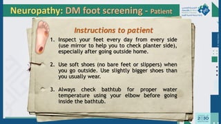 Dr.
Majdi
AlJasim
Neuropathy: DM foot screening - Patient
Instructions to patient
1. Inspect your feet every day from every side
(use mirror to help you to check planter side),
especially after going outside home.
2. Use soft shoes (no bare feet or slippers) when
you go outside. Use slightly bigger shoes than
you usually wear.
3. Always check bathtub for proper water
temperature using your elbow before going
inside the bathtub.
 