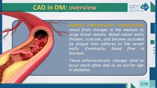 Dr.
Majdi
AlJasim
CAD in DM: overview
Diabetic macrovascular complications
result from changes in the medium to
large blood vessels. Blood vessel walls
thicken, sclerose, and become occluded
by plaque that adheres to the vessel
walls. Eventually, blood flow is
blocked.
These atherosclerotic changes tend to
occur more often and at an earlier age
in diabetes.
 