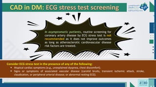 Dr.
Majdi
AlJasim
CAD in DM: ECG stress test screening
In asymptomatic patients, routine screening for
coronary artery disease by ECG stress test is not
recommended as it does not improve outcomes
as long as atherosclerotic cardiovascular disease
risk factors are treated.
Consider ECG stress test in the presence of any of the following:
▪ Atypical cardiac symptoms (e.g., unexplained dyspnea, chest discomfort).
▪ Signs or symptoms of associated vascular disease (carotid bruits, transient ischemic attack, stroke,
claudication, or peripheral arterial disease; or abnormal resting ECG).
 