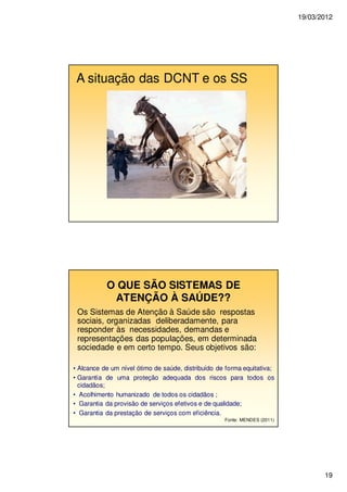19/03/2012
19
A situação das DCNT e os SS
O QUE SÃO SISTEMAS DE
ATENÇÃO À SAÚDE??
Os Sistemas de Atenção à Saúde são respostas
sociais, organizadas deliberadamente, para
responder às necessidades, demandas e
representações das populações, em determinada
sociedade e em certo tempo. Seus objetivos são:
• Alcance de um nível ótimo de saúde, distribuído de forma equitativa;
• Garantia de uma proteção adequada dos riscos para todos os
cidadãos;
• Acolhimento humanizado de todos os cidadãos ;
• Garantia da provisão de serviços efetivos e de qualidade;
• Garantia da prestação de serviços com eficiência.
Fonte: MENDES (2011)
 