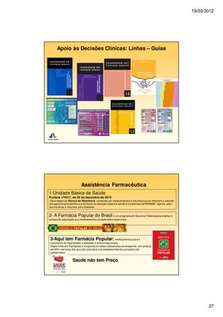 19/03/2012
27
Apoio às Decisões Clínicas: Linhas – Guias
Assistência Farmacêutica
3-Aqui tem Farmácia Popular: medicamentos para o
tratamento da hipertensão e diabetes e anticoncepcionais
Disponíveis em Farmácias e drogarias privadas cadastradas ao programa, com preços
até 90% menores dos que são cobrados nos estabelecimentos privados não-
cadastrados.
2- A Farmácia Popular do Brasil é um programa do Governo Federal para ampliar o
acesso da população aos medicamentos considerados essenciais.
1-Unidade Básica de Saúde:
Portaria nº4217, de 28 de dezembro de 2010
Deve dispor do Elenco de Referência composto por medicamentos e insumos que se destinam a atender
aos agravos prevalentes e prioritários da atenção básica à saúde e constantes da RENAME vigente, além
das Insulinas e Insumos para Diabetes.
Saúde não tem Preço
 