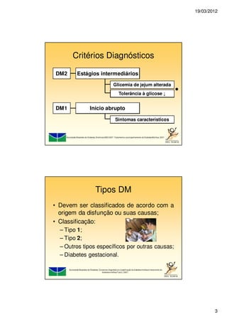19/03/2012
3
Critérios Diagnósticos
DM2 Estágios intermediários
Glicemia de jejum alterada
Tolerância à glicose ↓
●
DM1 Início abrupto
Sintomas característicos
Sociedade Brasileira de Diabetes: DiretrizesSBD 2007: Tratamentoe acompanhamento doDiabetesMellitus. 2007.
Tipos DM
• Devem ser classificados de acordo com a
origem da disfunção ou suas causas;
• Classificação:
– Tipo 1;
– Tipo 2;
– Outros tipos específicos por outras causas;
– Diabetes gestacional.
Sociedade Brasileira de Diabetes. Consenso: diagnósticoe classificação dodiabetesmellituse tratamento do
diabetesmellitusTipo2. 2007..
 