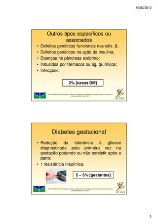 19/03/2012
5
Outros tipos específicos ou
associados
• Defeitos genéticos funcionais nas céls. β;
• Defeitos genéticos na ação da insulina;
• Doenças no pâncreas exócrino;
• Induzidos por fármacos ou ag. químicos;
• Infecções.
Sociedade Brasileira de Diabetes. Consenso: diagnósticoe classificação dodiabetesmellituse tratamento do
diabetesmellitusTipo2. 2007..
2% [casos DM]
Diabetes gestacional
• Redução da tolerância à glicose
diagnosticada pela primeira vez na
gestação podendo ou não persistir após o
parto;
• ↑ resistência insulínica.
Sociedade Brasileira de Diabetes. Consenso: diagnósticoe classificação dodiabetesmellituse tratamento do
diabetesmellitusTipo2. 2007.
2 – 5% [gestantes]
 