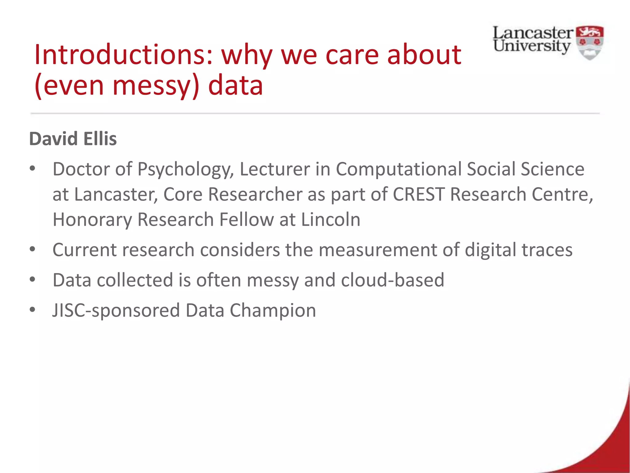 Introductions: why we care about
(even messy) data
David Ellis
• Doctor of Psychology, Lecturer in Computational Social Science
at Lancaster, Core Researcher as part of CREST Research Centre,
Honorary Research Fellow at Lincoln
• Current research considers the measurement of digital traces
• Data collected is often messy and cloud-based
• JISC-sponsored Data Champion
 
