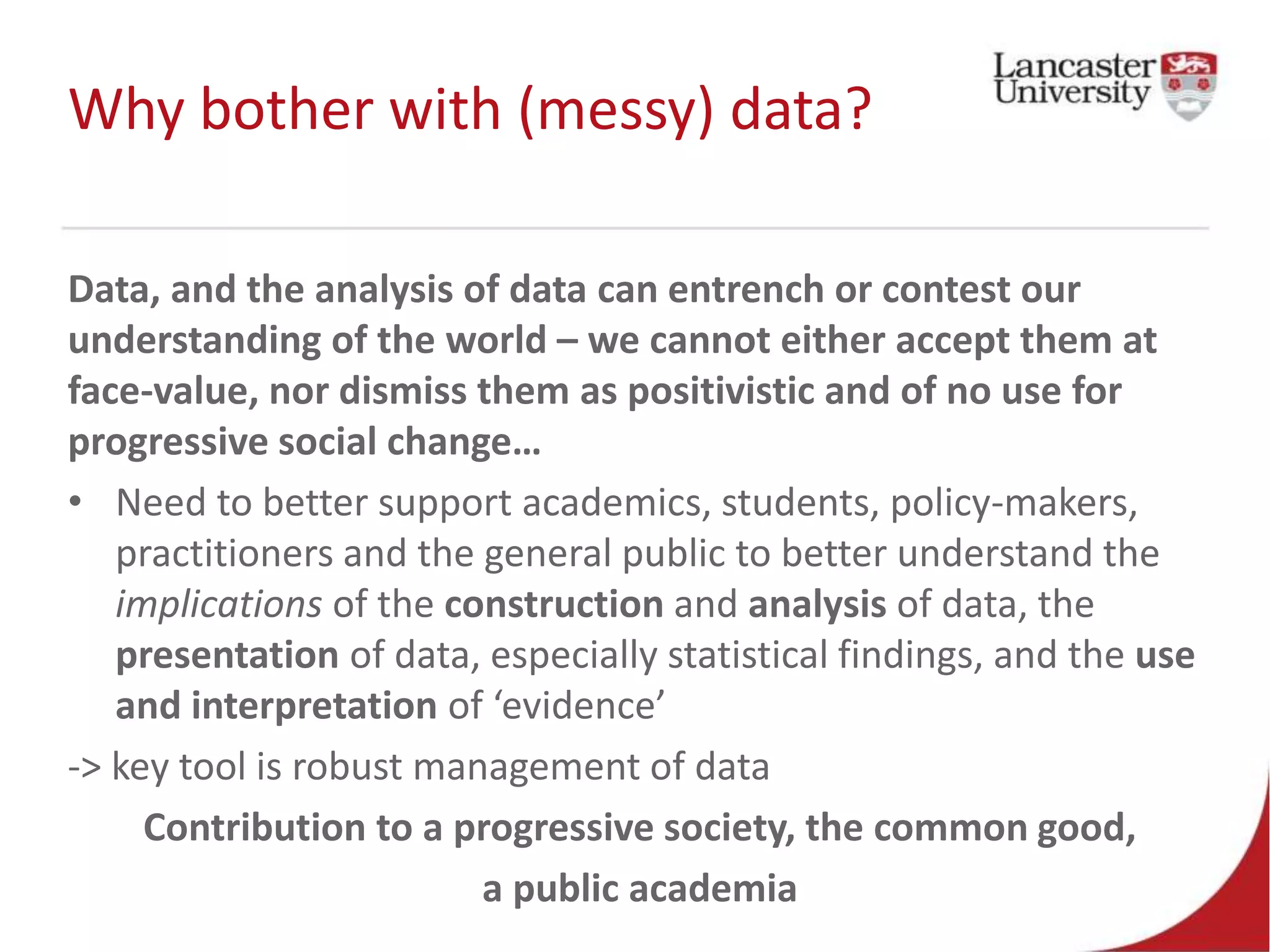 Why bother with (messy) data?
Data, and the analysis of data can entrench or contest our
understanding of the world – we cannot either accept them at
face-value, nor dismiss them as positivistic and of no use for
progressive social change…
• Need to better support academics, students, policy-makers,
practitioners and the general public to better understand the
implications of the construction and analysis of data, the
presentation of data, especially statistical findings, and the use
and interpretation of ‘evidence’
-> key tool is robust management of data
Contribution to a progressive society, the common good,
a public academia
 