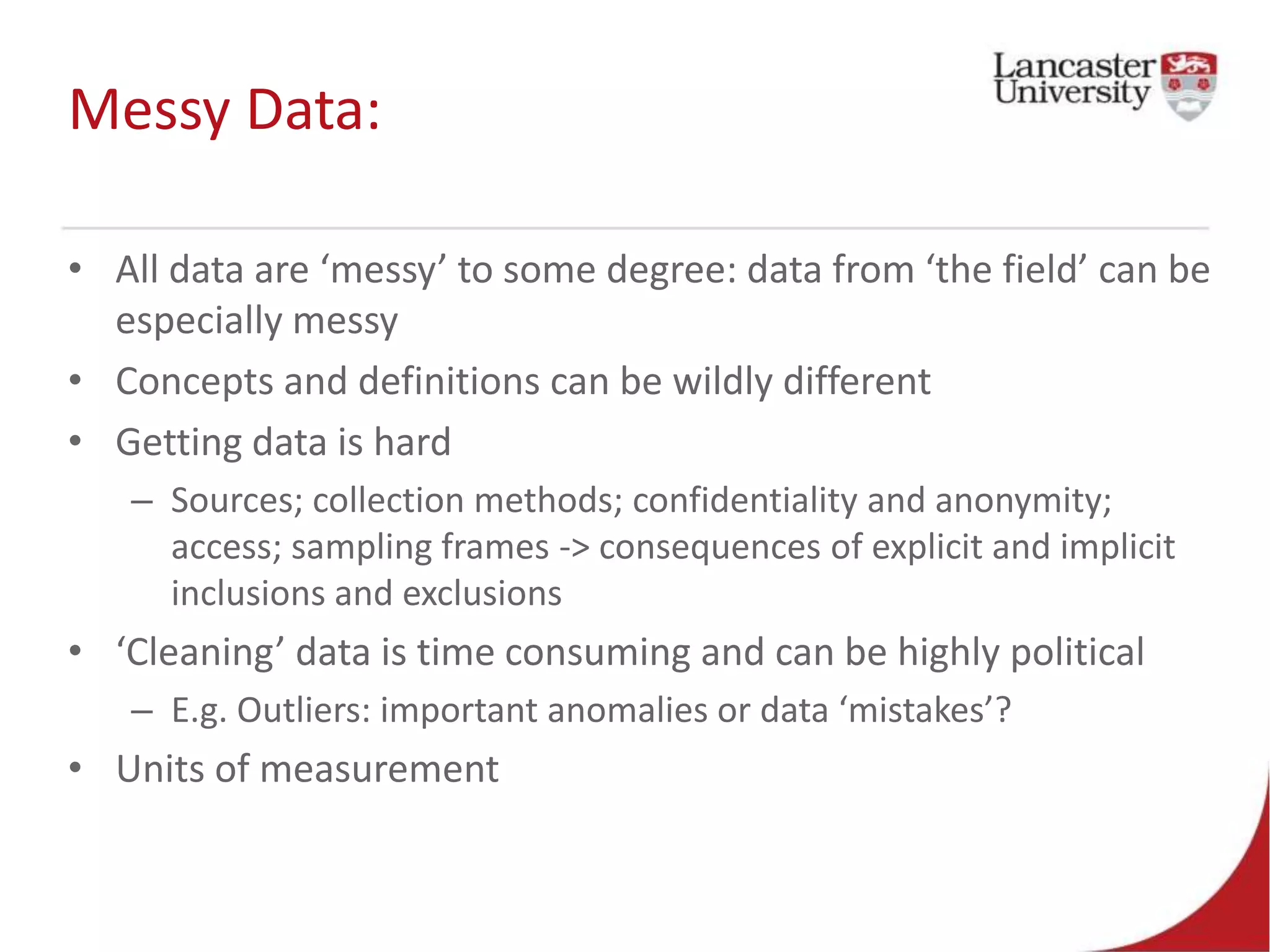 Messy Data:
• All data are ‘messy’ to some degree: data from ‘the field’ can be
especially messy
• Concepts and definitions can be wildly different
• Getting data is hard
– Sources; collection methods; confidentiality and anonymity;
access; sampling frames -> consequences of explicit and implicit
inclusions and exclusions
• ‘Cleaning’ data is time consuming and can be highly political
– E.g. Outliers: important anomalies or data ‘mistakes’?
• Units of measurement
 