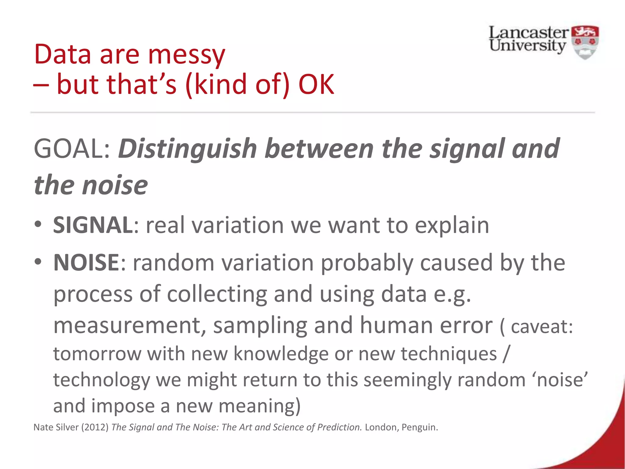 Data are messy
– but that’s (kind of) OK
GOAL: Distinguish between the signal and
the noise
• SIGNAL: real variation we want to explain
• NOISE: random variation probably caused by the
process of collecting and using data e.g.
measurement, sampling and human error ( caveat:
tomorrow with new knowledge or new techniques /
technology we might return to this seemingly random ‘noise’
and impose a new meaning)
Nate Silver (2012) The Signal and The Noise: The Art and Science of Prediction. London, Penguin.
 