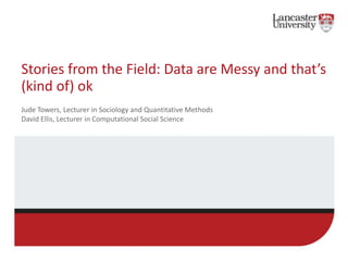Stories from the Field: Data are Messy and that’s
(kind of) ok
Jude Towers, Lecturer in Sociology and Quantitative Methods
David Ellis, Lecturer in Computational Social Science
 