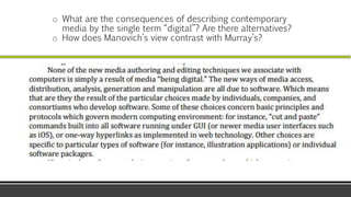 o What are the consequences of describing contemporary
media by the single term “digital”? Are there alternatives?
o How does Manovich’s view contrast with Murray’s?
