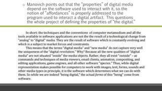 o Manovich points out that the “properties” of digital media
depend on the software used to interact with it, so the
notion of “affordances” is properly addressed to the
program used to interact a digital artifact. This questions
the whole project of defining the properties of “the digital.”