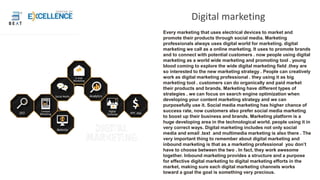 Digital marketing
Every marketing that uses electrical devices to market and
promote their products through social media. Marketing
professionals always uses digital world for marketing. digital
marketing we call as a online marketing. It uses to promote brands
and to connect with potential customers . now people using digital
marketing as a world wide marketing and promoting tool . young
blood coming to explore the wide digital marketing field .they are
so interested to the new marketing strategy . People can creatively
work as digital marketing professional . they using it as big
marketing tool . customers can do organically and paid market
their products and brands. Marketing have different types of
strategies . we can focus on search engine optimization when
developing your content marketing strategy and we can
purposefully use it. Social media marketing has higher chance of
success rate, now customers also prefer social media marketing
to boost up their business and brands. Marketing platform is a
huge developing area in the technological world. people using it in
very correct ways. Digital marketing includes not only social
media and email .text and multimedia marketing is also there . The
very important thing to remember about digital marketing and
inbound marketing is that as a marketing professional you don’t
have to choose between the two . In fact, they work awesome
together. Inbound marketing provides a structure and a purpose
for effective digital marketing to digital marketing efforts in the
market, making sure each digital marketing channels works
toward a goal the goal is something very precious.
 