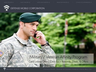© 2014 – Proprietary and Confidential Information of Defense Mobile Corp 
DEFENSE MOBILE CORPORATION 
Military / Veteran Affinity Program 
Card Linked Offers: Cash Back Rewards, Deals, & Offers 
 