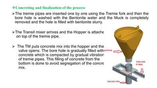Concreting and finalization of the process
The tremie pipes are inserted one by one using the Tremie fork and then the
bore hole is washed with the Bentonite water and the Muck is completely
removed and the hole is filled with bentonite slurry.
The Transit mixer arrives and the Hopper is attached
on top of the tremie pipe.
 The TM puts concrete mix into the hopper and the
valve opens. The bore hole is gradually filled with
concrete which is compacted by gradual vibration
of tremie pipes. This filling of concrete from the
bottom is done to avoid segregation of the concrete
mix.
 