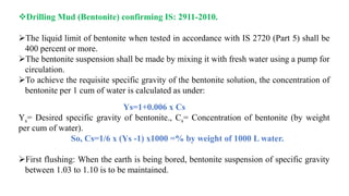 Drilling Mud (Bentonite) confirming IS: 2911-2010.
The liquid limit of bentonite when tested in accordance with IS 2720 (Part 5) shall be
400 percent or more.
The bentonite suspension shall be made by mixing it with fresh water using a pump for
circulation.
To achieve the requisite specific gravity of the bentonite solution, the concentration of
bentonite per 1 cum of water is calculated as under:
Ys=1+0.006 x Cs
Ys= Desired specific gravity of bentonite., Cs= Concentration of bentonite (by weight
per cum of water).
So, Cs=1/6 x (Ys -1) x1000 =% by weight of 1000 L water.
First flushing: When the earth is being bored, bentonite suspension of specific gravity
between 1.03 to 1.10 is to be maintained.
 