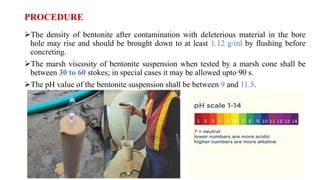 PROCEDURE
The density of bentonite after contamination with deleterious material in the bore
hole may rise and should be brought down to at least 1.12 g/ml by flushing before
concreting.
The marsh viscosity of bentonite suspension when tested by a marsh cone shall be
between 30 to 60 stokes; in special cases it may be allowed upto 90 s.
The pH value of the bentonite suspension shall be between 9 and 11.5.
 