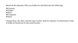 Based on the materials, Piles can further be classified into the followings:
Concrete
Timber
Steel
Composite
Sand
Among these, the most common type of piles used for majority of construction works
in India are bored cast-in-situ concrete piles.
 
