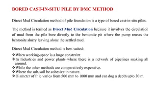 BORED CAST-IN-SITU PILE BY DMC METHOD
Direct Mud Circulation method of pile foundation is a type of bored cast-in-situ piles.
The method is termed as Direct Mud Circulation because it involves the circulation
of mud from the pile bore directly to the bentonite pit where the pump reuses the
bentonite slurry leaving alone the settled mud.
Direct Mud Circulation method is best suited:
When working-space is a huge constraint.
In Industries and power plants where there is a network of pipelines snaking all
around.
While the other methods are comparatively expensive.
Where the sub-soil be cohesive in nature.
Diameter of Pile varies from 500 mm to 1000 mm and can dug a depth upto 30 m.
 