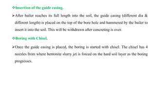 Insertion of the guide casing.
After bailer reaches its full length into the soil, the guide casing (different dia &
different length) is placed on the top of the bore hole and hammered by the bailer to
insert it into the soil. This will be withdrawn after concreting is over.
Boring with Chisel.
Once the guide casing is placed, the boring is started with chisel. The chisel has 4
nozzles from where bentonite slurry jet is forced on the hard soil layer as the boring
progresses.
 