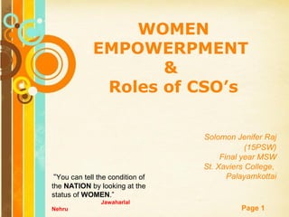 Free Powerpoint Templates
Page 1
“You can tell the condition of
the NATION by looking at the
status of WOMEN.”
Jawaharlal
Nehru
WOMEN
EMPOWERPMENT
&
Roles of CSO’s
Solomon Jenifer Raj
(15PSW)
Final year MSW
St. Xaviers College,
Palayamkottai
 
