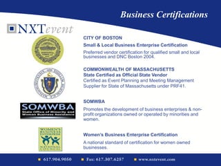 Business Certifications
CITY OF BOSTON
Small & Local Business Enterprise Certification
Preferred vendor certification for qualified small and local
businesses and DNC Boston 2004.
COMMONWEALTH OF MASSACHUSETTS
State Certified as Official State Vendor
Certified as Event Planning and Meeting Management
Supplier for State of Massachusetts under PRF41.
SOMWBA
Promotes the development of business enterprises & non-
profit organizations owned or operated by minorities and
women.
Women’s Business Enterprise Certification
A national standard of certification for women owned
businesses.
 