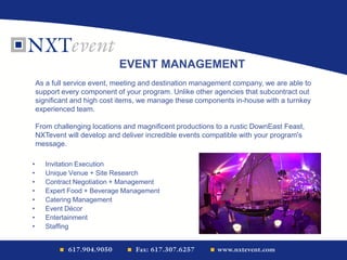 EVENT MANAGEMENT
As a full service event, meeting and destination management company, we are able to
support every component of your program. Unlike other agencies that subcontract out
significant and high cost items, we manage these components in-house with a turnkey
experienced team.
From challenging locations and magnificent productions to a rustic DownEast Feast,
NXTevent will develop and deliver incredible events compatible with your program's
message.
• Invitation Execution
• Unique Venue + Site Research
• Contract Negotiation + Management
• Expert Food + Beverage Management
• Catering Management
• Event Décor
• Entertainment
• Staffing
 
