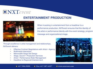 • Effective Contract Negotiations with Artist + Agency
• Multimedia Interaction
• Memorable Stage Set Design
• Stage, Sound + Production Services
• Artist + Performance Rider Management
• Headliner to Regional Entertainment
ENTERTAINMENT PRODUCTION
When investing in entertainment from a headliner to a
performance production, NXTevent ensures that the identity of
the artist or performance blends with the event strategy, program
message and organizational image.
Through excellence in artist management and relationships,
NXTevent delivers:
 