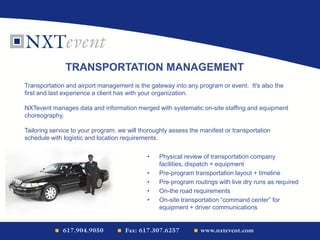 • Physical review of transportation company
facilities, dispatch + equipment
• Pre-program transportation layout + timeline
• Pre-program routings with live dry runs as required
• On-the road requirements
• On-site transportation “command center” for
equipment + driver communications
Transportation and airport management is the gateway into any program or event. It's also the
first and last experience a client has with your organization.
NXTevent manages data and information merged with systematic on-site staffing and equipment
choreography.
Tailoring service to your program, we will thoroughly assess the manifest or transportation
schedule with logistic and location requirements.
TRANSPORTATION MANAGEMENT
 