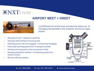• Managing Arrival + Departure manifests
• Specialty staff waiting for arriving guests
• Assisting guests with their baggage + transporting of luggage
• Personally escorting guests their to assigned vehicles
• Greeting arriving guests at their prospective hotels
• Managing departure manifest + transporting guests from
hotels to airport
• Minute-to-Minute Updates
AIRPORT MEET + GREET
Let NXTevent do all the work and take the stress out of
managing transportation and customer service at Logan
Airport.
 