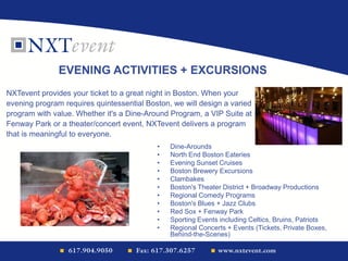 • Dine-Arounds
• North End Boston Eateries
• Evening Sunset Cruises
• Boston Brewery Excursions
• Clambakes
• Boston's Theater District + Broadway Productions
• Regional Comedy Programs
• Boston's Blues + Jazz Clubs
• Red Sox + Fenway Park
• Sporting Events including Celtics, Bruins, Patriots
• Regional Concerts + Events (Tickets, Private Boxes,
Behind-the-Scenes)
EVENING ACTIVITIES + EXCURSIONS
NXTevent provides your ticket to a great night in Boston. When your
evening program requires quintessential Boston, we will design a varied
program with value. Whether it's a Dine-Around Program, a VIP Suite at
Fenway Park or a theater/concert event, NXTevent delivers a program
that is meaningful to everyone.
 