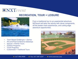 • Team Based Challenges + Games
• Pre-and-Post Conference Getaways
• Spouse + Partner Tours
• Outdoor Programs
• Youth Programs
• Customized + Traditional Tours
RECREATION, TOUR + LEISURE
From a traditional tour to an experiential adventure,
NXTevent will tailor the activity with clever components,
off the beaten track experiences, and cutting edge
adventure opportunities.
 