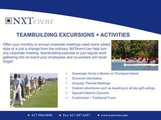 • Scavenger Hunts in Boston or Thompson Island
• Schooner Clambakes
• Uniquely Themed Meetings
• Outdoor adventures such as kayaking or all day golf outings
• Special Celebrity Concerts
• Customized + Traditional Tours
TEAMBUILDING EXCURSIONS + ACTIVITIES
Often your monthly or annual corporate meetings need some added
style or a just a change from the ordinary. NXTevent can help turn
any corporate meeting, teambuilding exercise or just regular work
gathering into an event your employees and co-workers will never
forget!
 