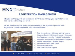 • Real-time customized database reporting + access
• Customer Support Call Center (Inbound + Outbound)
• Pre-Registration + On-Site Financial Reconciliation
• Automated or Customer Service Payment Processing
• On-Site Management + Systems Support
• On-line Customer Support Center
• Confirmation + Auditing
• Post-Event Exhibition Support
REGISTRATION MANAGEMENT
Integrate technology with experience and let NXTevent manage your registration needs
from pre-to-post meeting and event.
We will handle any of the three basic components of the registration process: Pre-
Registration, On-site Registration, and Post-Registration.
 
