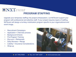 • Recruitment Campaigns
• Application + Interview process
• Background Checks
• Pre-Program Training
• Dry-runs + Rehearsals
• Daily Reviews + Recap
• Liability + Insurance Considerations
• Wrap-up
PROGRAM STAFFING
Upgrade your temporary staffing into project ambassadors. Let NXTevent support your
program with professional and attentive staff. If your project requires layers of staffing,
NXTevent will design a turnkey mobilization program specific to your organizational and
event image.
 