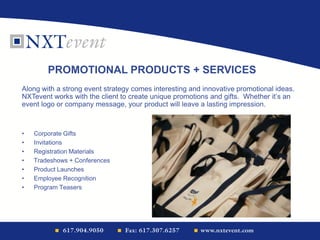 • Corporate Gifts
• Invitations
• Registration Materials
• Tradeshows + Conferences
• Product Launches
• Employee Recognition
• Program Teasers
PROMOTIONAL PRODUCTS + SERVICES
Along with a strong event strategy comes interesting and innovative promotional ideas.
NXTevent works with the client to create unique promotions and gifts. Whether it’s an
event logo or company message, your product will leave a lasting impression.
 
