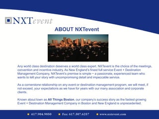 ABOUT NXTevent
Any world class destination deserves a world class expert. NXTevent is the choice of the meetings,
convention and incentive industry. As New England’s finest full service Event + Destination
Management Company, NXTevent’s premise is simple ~ a passionate, experienced team who
wants to tell your story with uncompromising detail and impeccable service.
As a cornerstone relationship on any event or destination management program, we will meet, if
not exceed, your expectations as we have for years with our many association and corporate
clients.
Known about town as All Things Boston, our company’s success story as the fastest growing
Event + Destination Management Company in Boston and New England is unprecedented.
 
