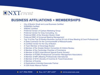 • City of Boston Small and Local Business Certified
• SOMWBA Certified
• WBENC Certified
• Preferred Vendor of Carlson Marketing Group
• Preferred Vendor for Gray Consulting, Inc.
• Preferred DMC of the Sheraton Boston Hotel
• Preferred DMC of Universal Meeting Management
• Top 10 of the Top 25 Boston Business Journal 25 List of Area Meeting & Event Professionals
• A State Contractor for the Commonwealth of Massachusetts
• A Certified Vendor for the City of Boston
• A Team Member of Advantage Boston
• A Member of the Greater Boston Convention & Visitors Bureau
• A Member of the Cambridge Chamber of Commerce
• A Member of ISES (International Special Events Society)
• A Member of PCMA (Professional Convention Management Association)
• A Member of MPI (Meeting Professionals International)
• A Member of SITE (Society of Incentive & Travel Executives)
• A Member of Eventia
• A Destinations Unlimited Associate Partner
• A USA Hosts Alliance Partner
BUSINESS AFFILIATIONS + MEMBERSHIPS
 