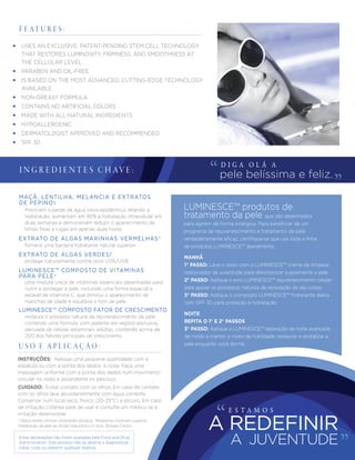 Estas declarações não foram avaliadas pela Food and Drug
Administration. Este produto não se destina a diagnosticar,
tratar, curar ou prevenir qualquer doença.
*Vários testes clinicos mostraram eﬁcácia. †Relatórios mostram superior
hidratação da pele ao Ácido Hialurónico in Vivo. ‡Ensaio Clinico
F E AT U R E S :
I N G R E D I E N T E S C H AV E :
D I G A O L Á A
pele belíssima e feliz.
MANHÃ
1° PASSO: Lave o rosto com o LUMINESCE™ creme de limpeza
restaurador de juventude para desintoxicar suavemente a pele
2° PASSO: Aplique o soro LUMINESCE™ rejuvenescimento celular
para apoiar os processos naturais de renovação do seu corpo
3° PASSO: Aplique o composto LUMINESCE™ hidratante diário
com SPF 30 para proteção e hidratação
NOITE
REPITA O 1° E 2° PASSOS
3° PASSO: Aplique o LUMINESCE™ reparação de noite avançada
de modo a manter o níveis de humidade, restaurar e revitalizar a
pele enquanto você dorme
CUIDADO: Evitar contato com os olhos. Em caso de contato
com os olhos lave abundantemente com água corrente.
Conservar num local seco, fresco (20-25°C) e escuro. Em caso
de irritação cutânea pare de usar e consulte um médico se a
irritação desenvolver.
INSTRUÇÕES: Aplique uma pequena quantidade com a
espátula ou com a ponta dos dedos, à noite. Faça uma
massagem uniforme com a ponta dos dedos num movimento
circular no rosto e ascendente no pescoço.
U S O E A P L I C A Ç Ã O :
• USES AN EXCLUSIVE, PATENT-PENDING STEM CELL TECHNOLOGY
THAT RESTORES LUMINOSITY, FIRMNESS, AND SMOOTHNESS AT
THE CELLULAR LEVEL
• PARABEN AND OIL-FREE
• IS BASED ON THE MOST ADVANCED, CUTTING-EDGE TECHNOLOGY
AVAILABLE
• NON-GREASY FORMULA
• CONTAINS NO ARTIFICIAL COLORS
• MADE WITH ALL-NATURAL INGREDIENTS
• HYPOALLERGENIC
• DERMATOLOGIST APPROVED AND RECOMMENDED
• SPF 30
Previnem a perda de água trans-epidérmica retendo a
hidratação; aumentam em 85% a hidratação intracelular em
duas semanas e demonstram reduzir o aparecimento de
linhas ﬁnas e rugas em apenas duas horas
fornece uma barreira hidratante natural superior
EXTRATO DE ALGAS MARINHAS VERMELHAS†
protege naturalmente contra raios UVA/UVB
EXTRATO DE ALGAS VERDES‡
uma mistura única de vitaminas essenciais desenhadas para
nutrir e proteger a pele, incluindo uma forma especial e
estável de vitamina C, que diminui o aparecimento de
manchas de idade e equilibra o tom de pele
LUMINESCE™ produtos de
tratamento da pele que são desenhados
para agirem de forma sinérgica. Para beneﬁciar de um
programa de rejuvenescimento e tratamento de pele
verdadeiramente eﬁcaz, certiﬁque-se que usa toda a linha
de produtos LUMINESCE™ diariamente.
LUMINESCE™ COMPOSTO DE VITAMINAS
PARA PELE†
restaura o processo natural de rejuvenescimento de pele
contendo uma fórmula, com patente em registo exclusiva,
derivada de células estaminais adultas, contendo acima de
200 dos fatores principais de crescimento
LUMINESCE™ COMPOSTO FATOR DE CRESCIMENTO
MAÇÃ, LENTILHA, MELANCIA E EXTRATOS
DE PEPINO‡
E S T A M O S
A JUVENTUDE
A REDEFINIR
 