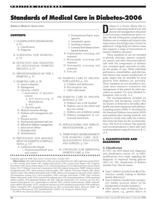 P O S I T I O N                  S T A T E M E N T




Standards of Medical Care in Diabetes–2006

                                                                                                                        D
AMERICAN DIABETES ASSOCIATION                                                                                                  iabetes is a chronic illness that re-
                                                                                                                               quires continuing medical care and
                                                                                                                               patient self-management education
CONTENTS                                                                  2. Dyslipidemia/lipid man-                    to prevent acute complications and to re-
                                                                             agement                                    duce the risk of long-term complications.
     I. CLASSIFICATION AND DIAGNOSIS,                                     3. Antiplatelet agents                        Diabetes care is complex and requires that
        p. S4                                                             4. Smoking cessation                          many issues, beyond glycemic control, be
         A. Classiﬁcation                                                                                               addressed. A large body of evidence exists
                                                                          5. Coronary heart disease screen-
         B. Diagnosis                                                                                                   that supports a range of interventions to
                                                                             ing and treatment
                                                                                                                        improve diabetes outcomes.
                                                                     B. Nephropathy screening and                            These standards of care are intended
     II. SCREENING FOR DIABETES,
                                                                        treatment                                       to provide clinicians, patients, research-
         p. S5
                                                                     C. Retinopathy screening and                       ers, payors, and other interested individ-
  III. DETECTION AND DIAGNOSIS                                          treatment                                       uals with the components of diabetes
       OF GESTATIONAL DIABETES                                       D. Neuropathy screening and                        care, treatment goals, and tools to evalu-
       MELLITUS, p. S7                                                  treatment                                       ate the quality of care. While individual
                                                                     E. Foot care                                       preferences, comorbidities, and other pa-
  IV. PREVENTION/DELAY OF TYPE 2                                                                                        tient factors may require modiﬁcation of
      DIABETES, p. S7
                                                              VII. DIABETES CARE IN SPECIFIC                            goals, targets that are desirable for most
     V. DIABETES CARE, p. S8                                       POPULATIONS, p. S26                                  patients with diabetes are provided.
         A. Initial evaluation                                      A. Children and adolescents                         These standards are not intended to pre-
         B. Management                                              B. Preconception care                               clude more extensive evaluation and
         C. Glycemic control                                        C. Older individuals                                management of the patient by other spe-
              1. Assessment of glycemic                                                                                 cialists as needed. For more detailed in-
                 control                                                                                                formation, refer to refs. 1–3.
                                                             VIII. DIABETES CARE IN SPECIFIC                                 The recommendations included are
                  a. S e l f - m o n i t o r i n g o f             SETTINGS, p. S29
                     blood glucose                                                                                      diagnostic and therapeutic actions that
                                                                    A. Diabetes care in the hospital                    are known or believed to favorably affect
                  b. A1C
                                                                    B. Diabetes care in the school and                  health outcomes of patients with diabetes.
              2. Glycemic goals
         D. Medical nutrition therapy                                  day care setting                                 A grading system (Table 1), developed by
         E. Diabetes self-management edu-                           C. Diabetes care at diabetes camps                  the American Diabetes Association (ADA)
             cation                                                 D. Diabetes management in cor-                      and modeled after existing methods, was
         F. Physical activity                                          rectional institutions                           utilized to clarify and codify the evidence
         G. Psychosocial assessment and care                                                                            that forms the basis for the recommenda-
        H. Referral for diabetes management                    IX. HYPOGLYCEMIA AND EMPLOY-                             tions. The level of evidence that supports
          I. Intercurrent illness                                  MENT/LICENSURE, p. S34                               each recommendation is listed after each
          J. Hypoglycemia                                                                                               recommendation using the letters A, B, C,
         K. Immunization                                                                                                or E.
                                                                X. THIRD-PARTY REIMBURSEMENT
  VI. PREVENTION AND MANAGE-                                       FOR DIABETES CARE, SELF-
                                                                   MANAGEMENT EDUCATION,                                I. CLASSIFICATION AND
      MENT OF DIABETES COMPLICA-                                                                                        DIAGNOSIS
      TIONS, p. S17                                                AND SUPPLIES, p. S34
       A. Cardiovascular disease                                                                                        A. Classiﬁcation
           1. Hypertension/blood pres-                         XI. STRATEGIES FOR IMPROVING                             In 1997, the ADA issued new diagnostic
              sure control                                         DIABETES CARE, p. S34                                and classiﬁcation criteria (4); in 2003,
● ● ● ● ● ● ● ● ● ● ● ● ● ● ● ● ● ● ● ● ● ● ● ● ● ● ● ● ● ● ● ● ● ● ● ● ● ● ● ● ● ● ● ● ● ● ● ● ●
                                                                                                                        modiﬁcations were made regarding the
Originally approved 1988. Most recent review/revision, October 2005.                                                    diagnosis of impaired fasting glucose
    Abbreviations: ABI, ankle-brachial index; AMI, acute myocatdial infarction; ARB, angiotensin receptor block-
er; CAD, coronary artery disease; CBG, capillary blood glucose; CHD, coronary heart disease; CHF, congestive            (IFG) (5). The classiﬁcation of diabetes
heart failure; CKD, chronic kidney disease; CVD, cardiovascular disease; DCCB, dihydropyridine calcium channel          includes four clinical classes:
blocker; DCCT, Diabetes Control and Complications Trial; DKA, diabetic ketoacidosis; DMMP, diabetes medical
management plan; DPN, distal symmetric polyneuropathy; DPP, Diabetes Prevention Program; DRI, dietary                   ●
reference intake; DRS, Diabetic Retinopathy Study; DSME, diabetes self-management education; DSMT, diabetes
                                                                                                                            Type 1 diabetes (results from -cell de-
self-management training; ECG, electrocardiogram; ESRD, end-stage renal disease; ETDRS, Early Treatment                     struction, usually leading to absolute
Diabetic Retinopathy Study; FDA, Food and Drug Administration; FPG, fasting plasma glucose; GDM, gestational                insulin deﬁciency).
diabetes mellitus; GFR, glomerular ﬁltration rate; HRC, high-risk characteristic; ICU, intensive care unit; IFG,        ●   Type 2 diabetes (results from a progres-
impaired fasting glucose; IGT, impaired glucose tolerance; MNT, medical nutrition therapy; NPDR, nonprolif-                 sive insulin secretory defect on the
erative diabetic retinopathy; OGTT, oral glucose tolerance test; PAD, peripheral arterial disease; PDR, proliferative
diabetic retinopathy; PPG, postprandial plasma glucose; RDA, recommended dietary allowance; SMBG, self-                     background of insulin resistance).
monitoring of blood glucose; TZD, thiazolidinedione; UKPDS, U.K. Prospective Diabetes Study.                            ●   Other speciﬁc types of diabetes due to
    © 2006 by the American Diabetes Association.                                                                            other causes, e.g., genetic defects in

S4                                                                                                              DIABETES CARE, VOLUME 29, SUPPLEMENT 1, JANUARY 2006
 