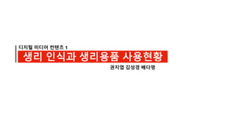 디지털 미디어 컨텐츠 1
생리 인식과 생리용품 사용현황
권지엽 김성경 배다영
 
