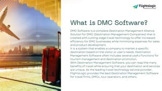 What is DMC Software?
DMC Software is a complete Destination Management Alliance
Solution for DMC (Destination Management Companies) that is
created with cutting-edge travel technology to offer increased
efficiency for DMC businesses while minimizing expenses for sales
and product development.
It is a system that enables a company to market a specific
destination based on the visitor or user's needs. Destination
Management Software often includes several useful functions for
tourism management and destination promotion.
With Destination Management Software, you can reap the many
benefits of travel while ensuring that your destination and services
are unique. As the leading travel technology service provider,
FlightsLogic provides the best Destination Management Software
for travel firms, DMCs, tour operators, and others.
 